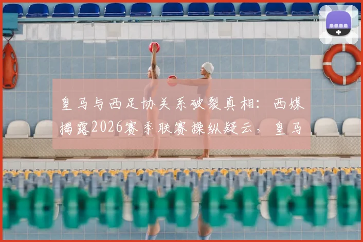 皇马与西足协关系破裂真相：西媒揭露2026赛季联赛操纵疑云，皇马为何公开质疑？