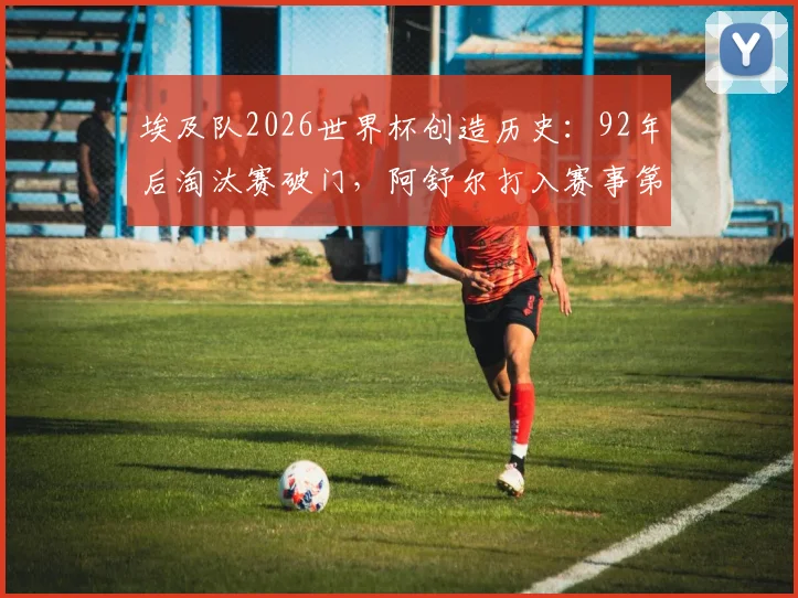 埃及队2026世界杯创造历史：92年后淘汰赛破门，阿舒尔打入赛事第250球全解析