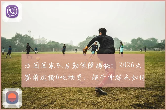 法国国家队后勤保障揭秘：2026大赛前运输6吨物资，超千件球衣如何精准配发至队员