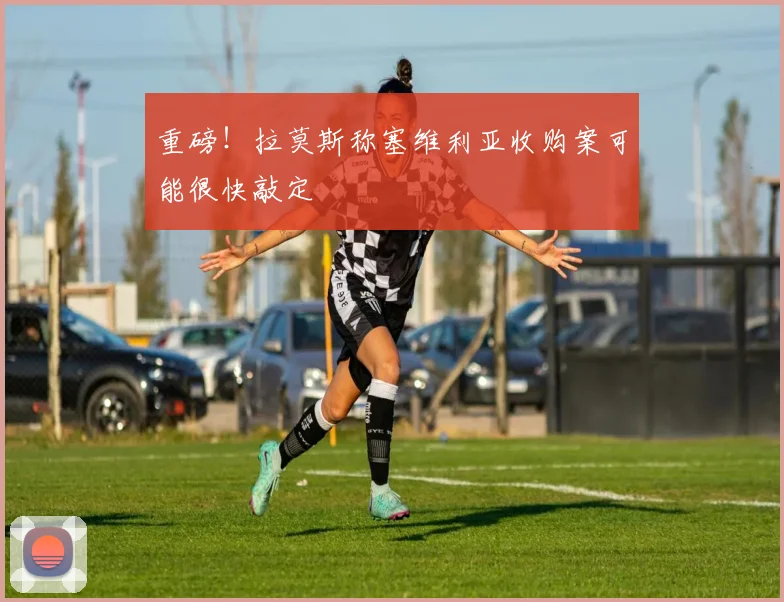 重磅!拉莫斯称塞维利亚收购案可能很快敲定