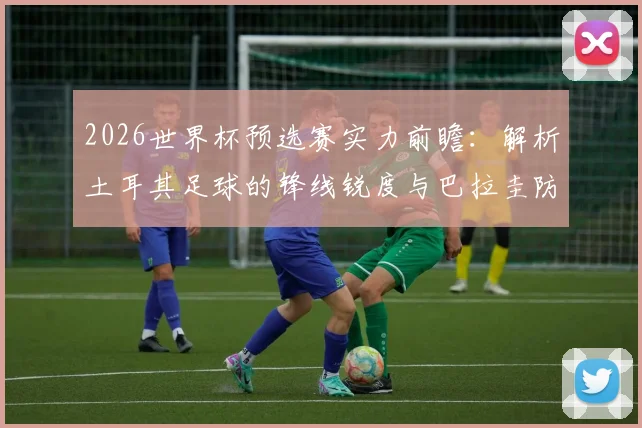 2026世界杯预选赛实力前瞻：解析土耳其足球的锋线锐度与巴拉圭防线的重塑挑战，附历史交锋深度解读