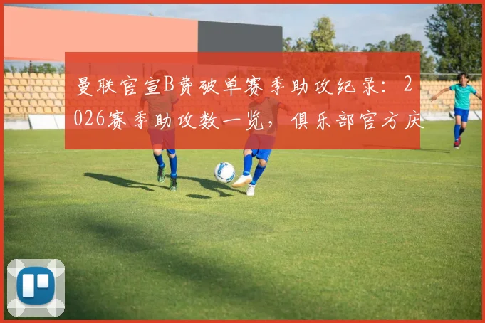 曼联官宣B费破单赛季助攻纪录：2026赛季助攻数一览，俱乐部官方庆祝海报曝光与纪录详情解读