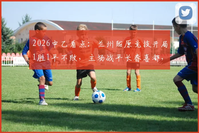 2026中乙看点：兰州陇原竞技开局1胜1平不败，主场战平长春喜都，新赛季势头如何？