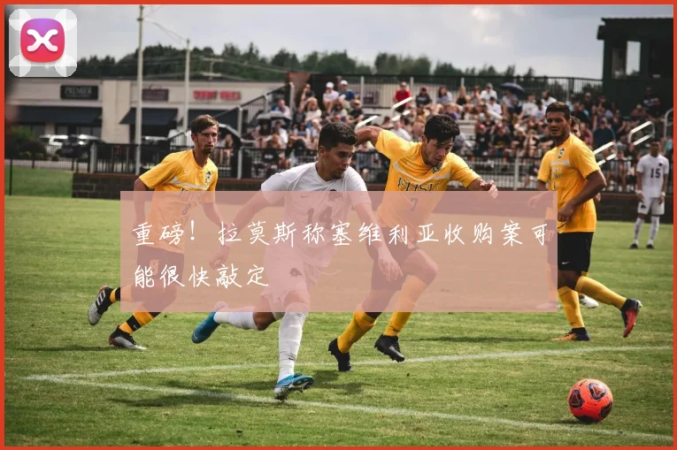 重磅！拉莫斯称塞维利亚收购案可能很快敲定