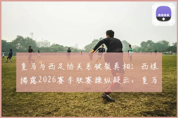 皇马与西足协关系破裂真相:西媒揭露2026赛季联赛操纵疑云,皇马为何公开质疑?