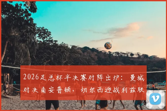 2026足总杯半决赛对阵出炉：曼城对决南安普顿，切尔西迎战利兹联，赛程时间与直播平台一览