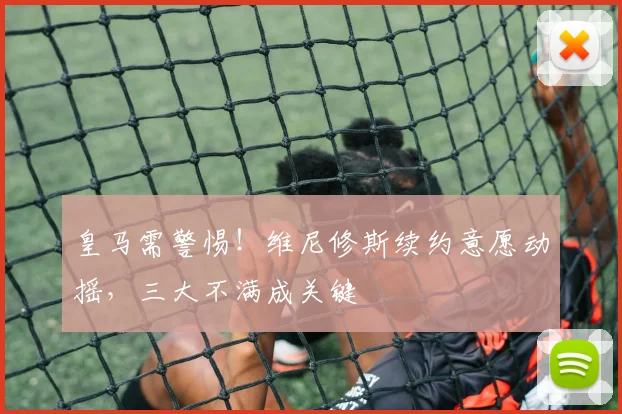 皇马需警惕！维尼修斯续约意愿动摇，三大不满成关键