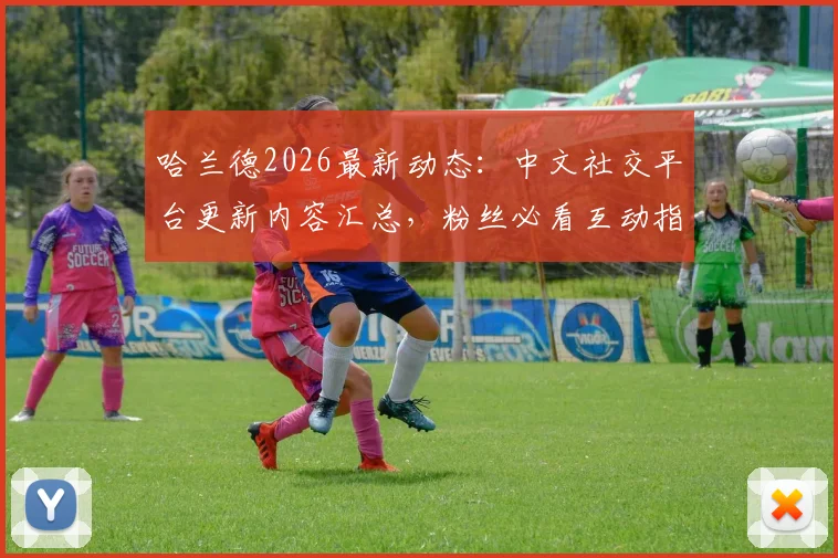 哈兰德2026最新动态：中文社交平台更新内容汇总，粉丝必看互动指南