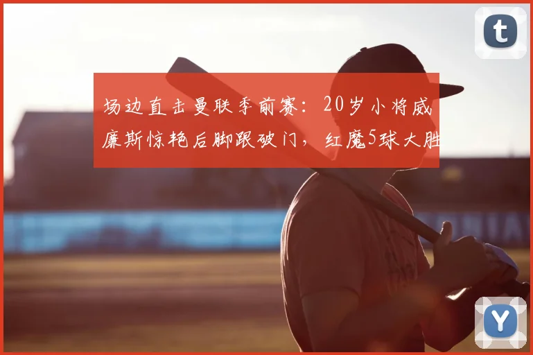 场边直击曼联季前赛：20岁小将威廉斯惊艳后脚跟破门，红魔5球大胜罗森博格战术复盘