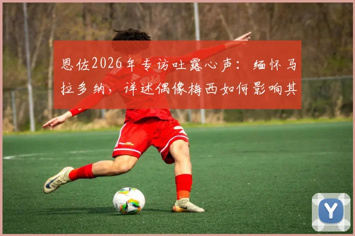 恩佐2026年专访吐露心声：缅怀马拉多纳，详述偶像梅西如何影响其职业生涯