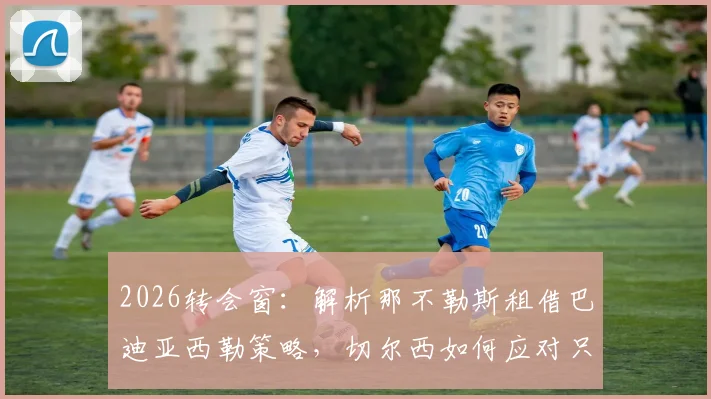 2026转会窗：解析那不勒斯租借巴迪亚西勒策略，切尔西如何应对只租不买条款
