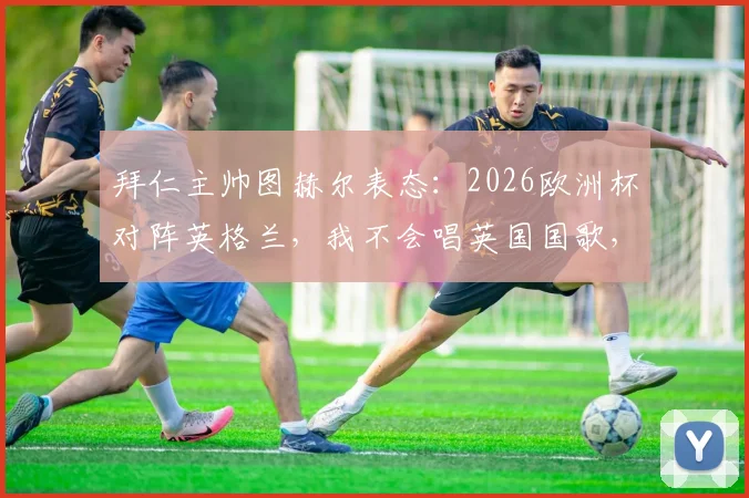 拜仁主帅图赫尔表态：2026欧洲杯对阵英格兰，我不会唱英国国歌，详解教练唱国歌规则与个人原因