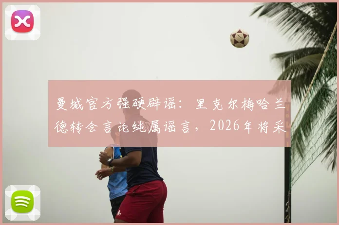 曼城官方强硬辟谣：里克尔梅哈兰德转会言论纯属谣言，2026年将采取法律行动维护权益