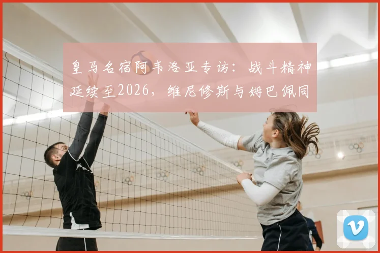 皇马名宿阿韦洛亚专访：战斗精神延续至2026，维尼修斯与姆巴佩同为顶级核心