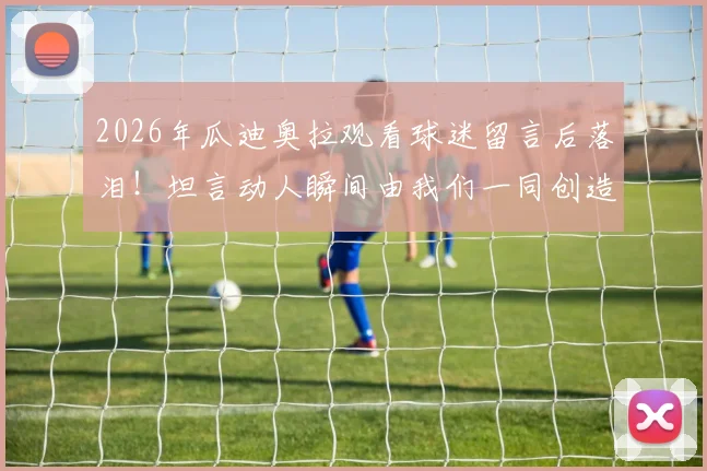 2026年瓜迪奥拉观看球迷留言后落泪！坦言动人瞬间由我们一同创造，回顾瓜帅那些真情流露时刻