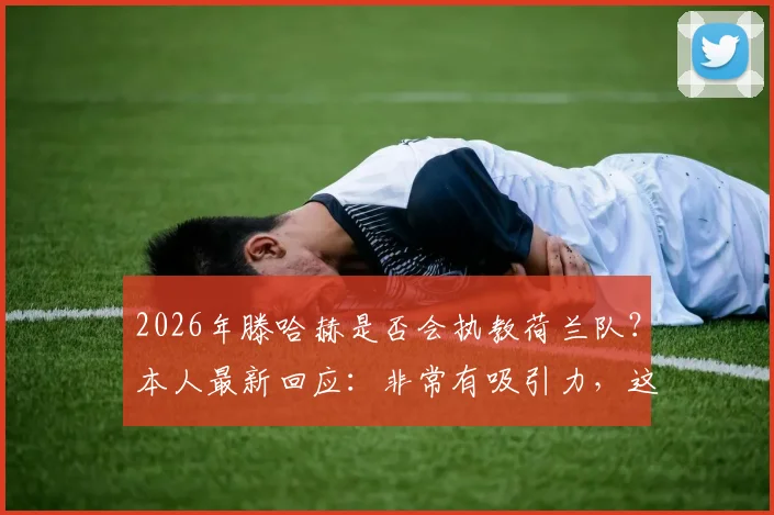 2026年滕哈赫是否会执教荷兰队？本人最新回应：非常有吸引力，这是我的渴望