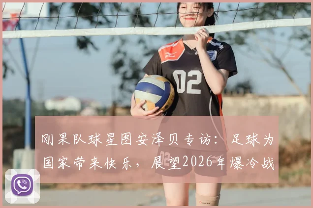 刚果队球星图安泽贝专访：足球为国家带来快乐，展望2026年爆冷战胜葡萄牙