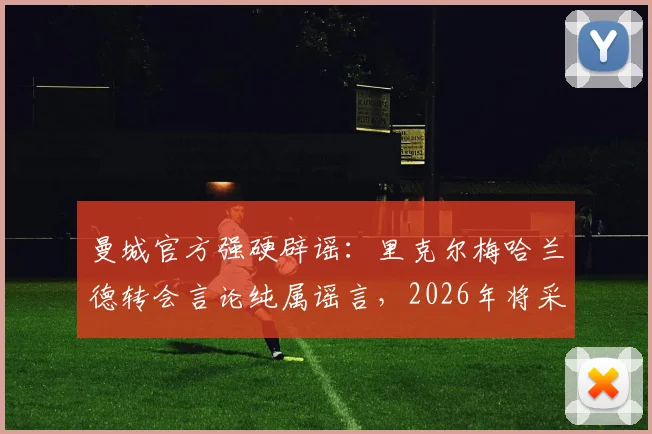 曼城官方强硬辟谣：里克尔梅哈兰德转会言论纯属谣言，2026年将采取法律行动维护权益