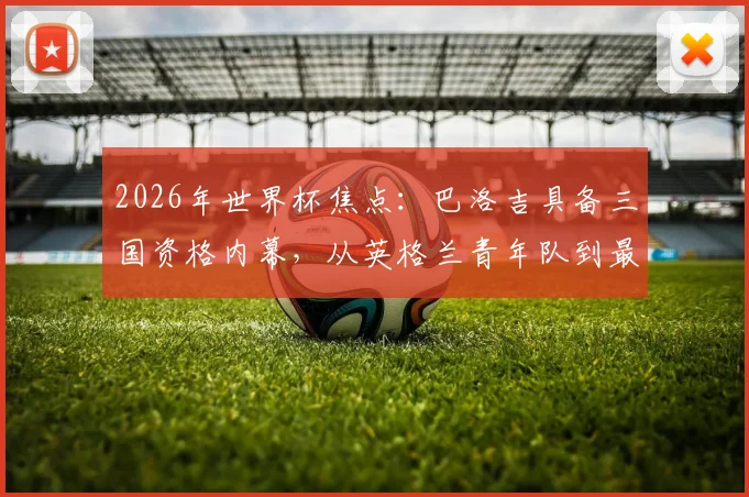 2026年世界杯焦点：巴洛吉具备三国资格内幕，从英格兰青年队到最终选择美国国家队的背后原因