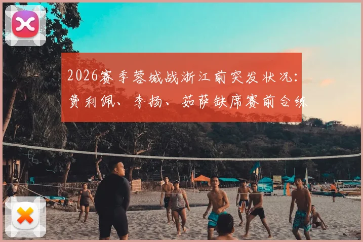 2026赛季蓉城战浙江前突发状况:费利佩、李扬、茹萨缺席赛前合练,详细解析三将缺阵原因及球队应对方案