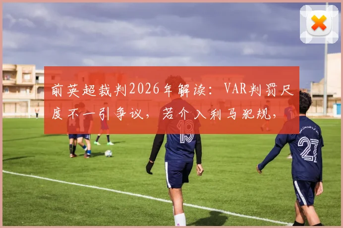 前英超裁判2026年解读：VAR判罚尺度不一引争议，若介入利马犯规，萨拉赫被侵犯为何被忽略？