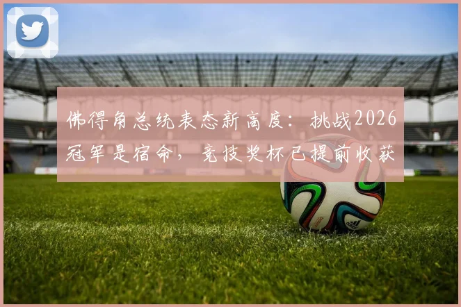 佛得角总统表态新高度：挑战2026冠军是宿命，竞技奖杯已提前收获