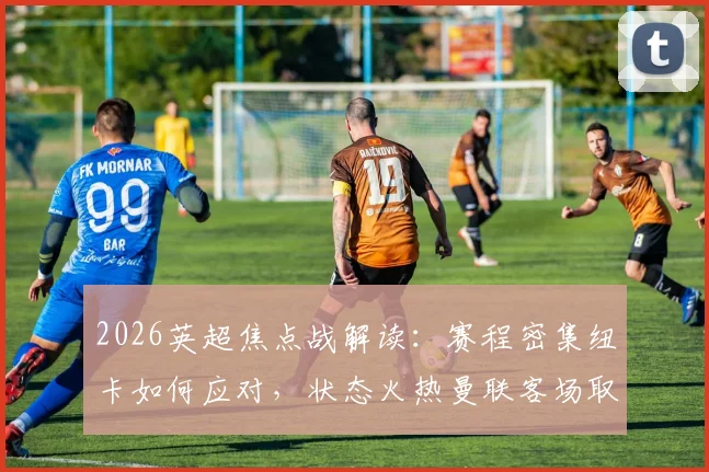 2026英超焦点战解读：赛程密集纽卡如何应对，状态火热曼联客场取胜关键点分析