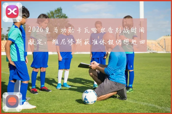 2026皇马功勋卡瓦哈尔告别战时间敲定，维尼修斯获准休假仍想赶回参加，解析缺席影响与观赛指南