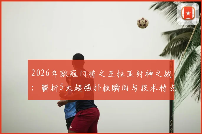 2026年欧冠门将之王拉亚封神之战：解析5大超强扑救瞬间与技术特点，对比奥布拉克谁更强