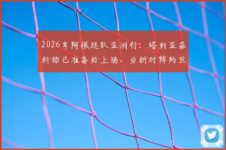 2026年阿根廷队亚洲行：塔利亚菲科称已准备好上场，分析对阵约旦的开放局面与比赛看点