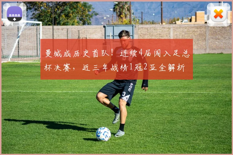 曼城成历史首队！连续4届闯入足总杯决赛，近三年战绩1冠2亚全解析