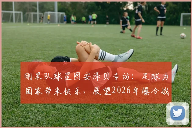 刚果队球星图安泽贝专访:足球为国家带来快乐,展望2026年爆冷战胜葡萄牙