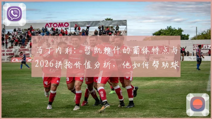 马丁内利：哲凯赖什的葡体特点与2026拼抢价值分析，他如何帮助球队？