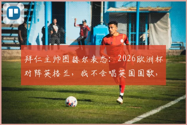 拜仁主帅图赫尔表态：2026欧洲杯对阵英格兰，我不会唱英国国歌，详解教练唱国歌规则与个人原因