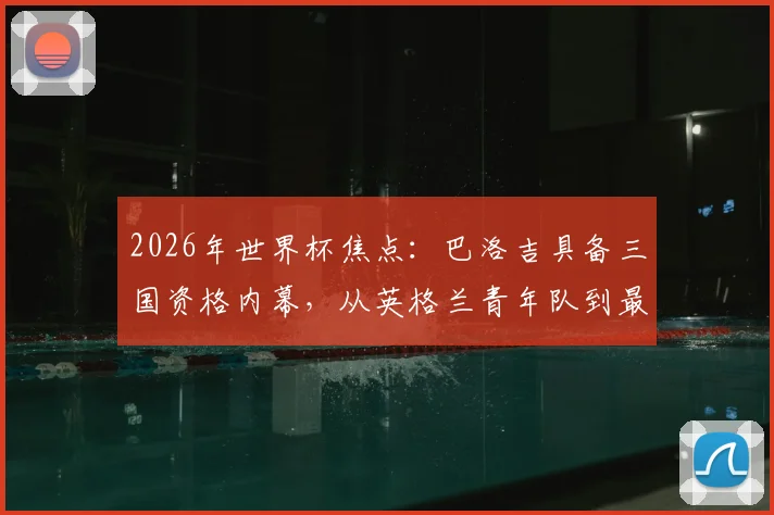 2026年世界杯焦点：巴洛吉具备三国资格内幕，从英格兰青年队到最终选择美国国家队的背后原因