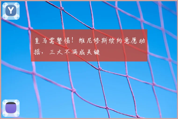 皇马需警惕！维尼修斯续约意愿动摇，三大不满成关键