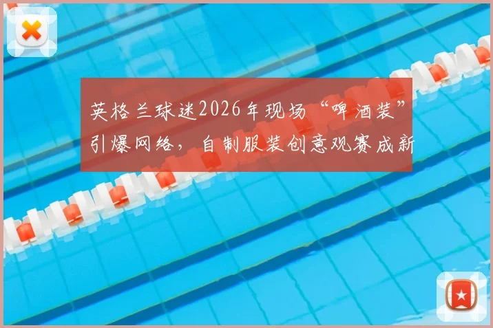 英格兰球迷2026年现场“啤酒装”引爆网络，自制服装创意观赛成新潮流，球场文化新看点