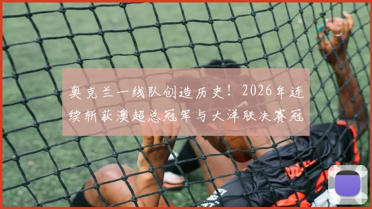 奥克兰一线队创造历史！2026年连续斩获澳超总冠军与大洋联决赛冠军全过程回顾