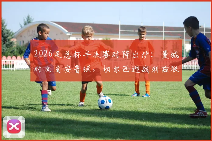 2026足总杯半决赛对阵出炉：曼城对决南安普顿，切尔西迎战利兹联，赛程时间与直播平台一览