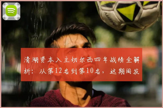 清湖资本入主切尔西四年战绩全解析：从第12名到第10名，这期间发生了什么？