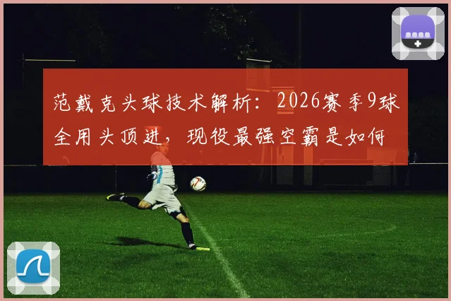范戴克头球技术解析：2026赛季9球全用头顶进，现役最强空霸是如何炼成的？附头球训练要点