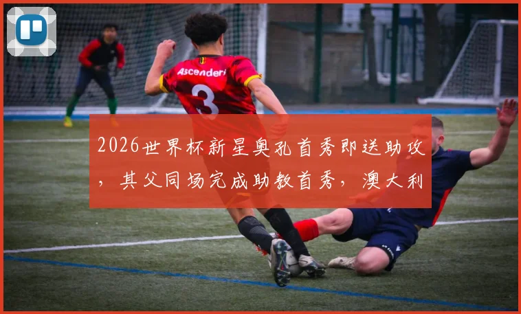 2026世界杯新星奥孔首秀即送助攻，其父同场完成助教首秀，澳大利亚父子兵创佳话