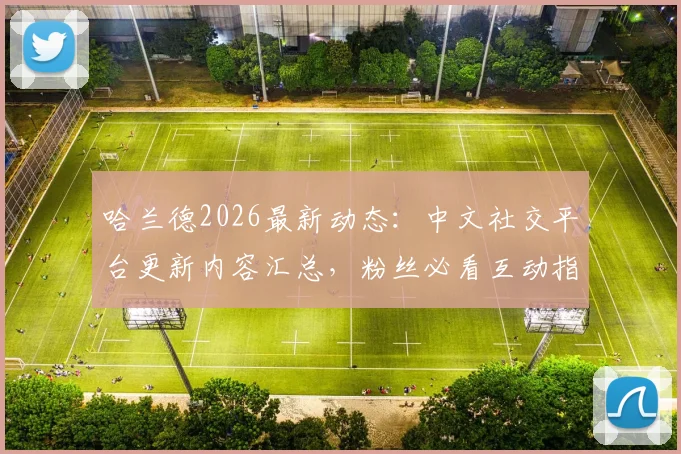 哈兰德2026最新动态：中文社交平台更新内容汇总，粉丝必看互动指南