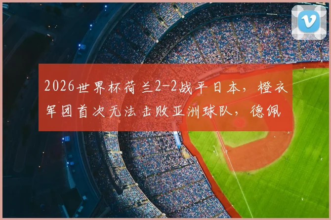 2026世界杯荷兰2-2战平日本，橙衣军团首次无法击败亚洲球队，德佩进球难救主