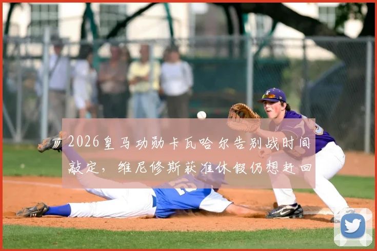 2026皇马功勋卡瓦哈尔告别战时间敲定，维尼修斯获准休假仍想赶回参加，解析缺席影响与观赛指南