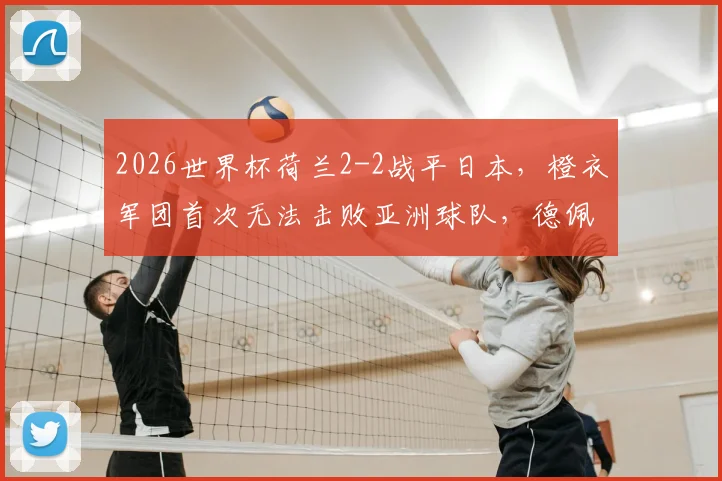 2026世界杯荷兰2-2战平日本，橙衣军团首次无法击败亚洲球队，德佩进球难救主
