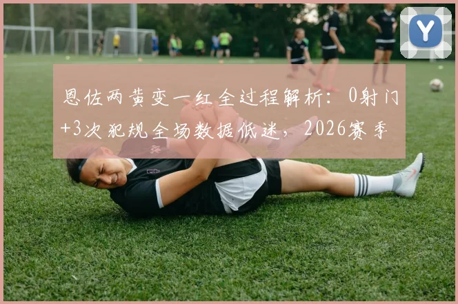 恩佐两黄变一红全过程解析：0射门+3次犯规全场数据低迷，2026赛季状态引担忧