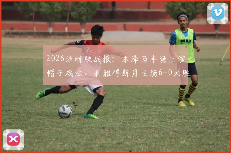 2026沙特联战报:本泽马半场上演帽子戏法,利雅得新月主场6-0大胜拉斯永恒,附全场进球视频