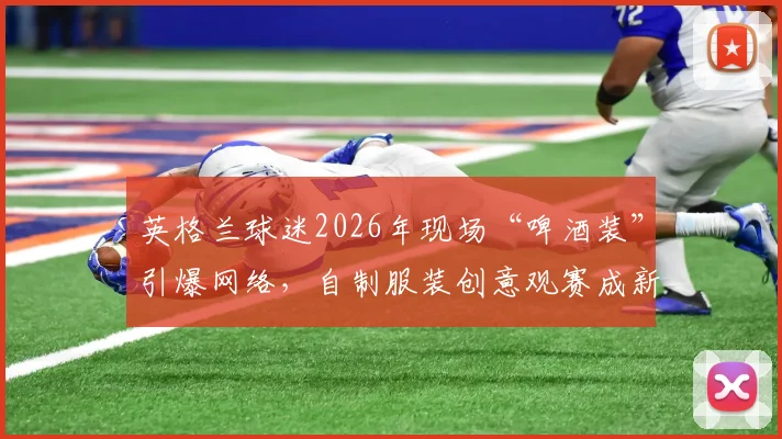 英格兰球迷2026年现场“啤酒装”引爆网络，自制服装创意观赛成新潮流，球场文化新看点