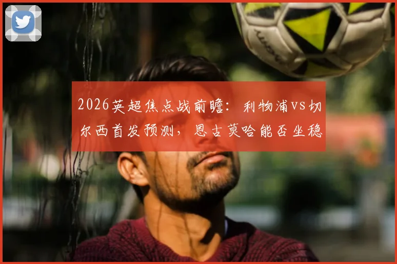 2026英超焦点战前瞻：利物浦vs切尔西首发预测，恩古莫哈能否坐稳主力？佩德罗、帕尔默关键作用解析